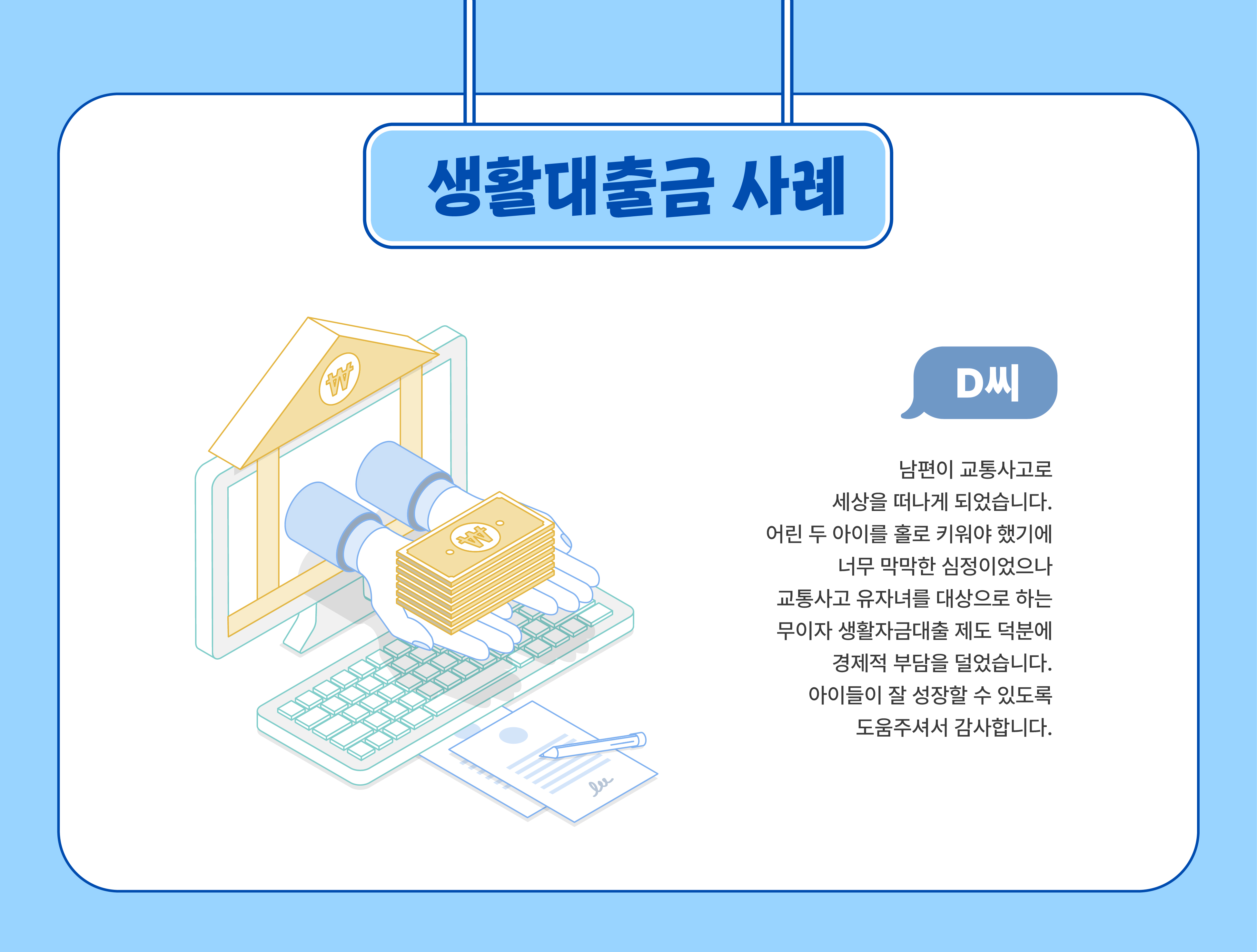 생활대출금 사례(D씨) - 남편이 교통사고로 세상을 떠나게 되었습니다. 어린 두 아이를 홀로 키워야 했기에 너무 막막한 심정이었으나 교통사고 유자녀를 대상으로 하는 무이자 생활자금대출 제도 덕분에 경제적 부담을 덜었습니다. 아이들이 잘 성장할 수 있도록 도움주셔서 감사합니다.